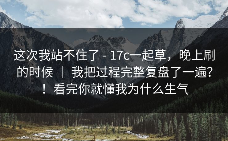 这次我站不住了 - 17c一起草，晚上刷的时候 ｜ 我把过程完整复盘了一遍？！看完你就懂我为什么生气
