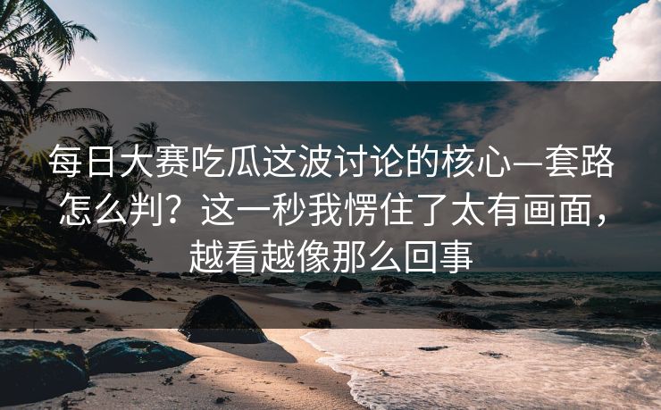 每日大赛吃瓜这波讨论的核心—套路怎么判？这一秒我愣住了太有画面，越看越像那么回事