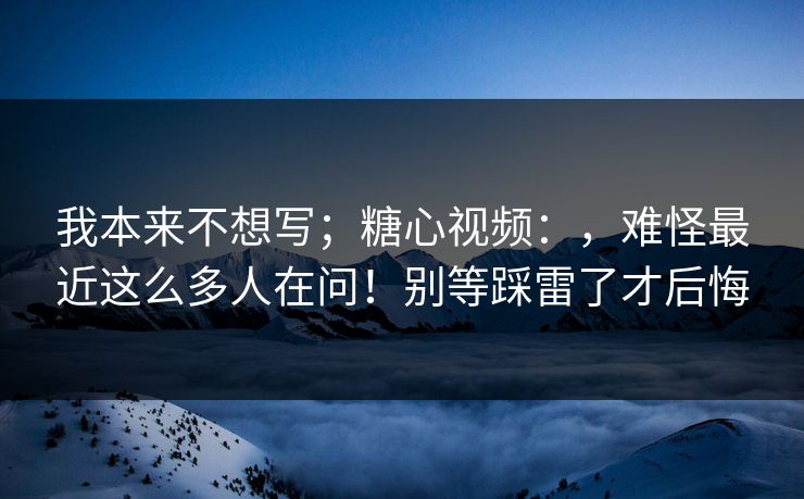 我本来不想写；糖心视频：，难怪最近这么多人在问！别等踩雷了才后悔