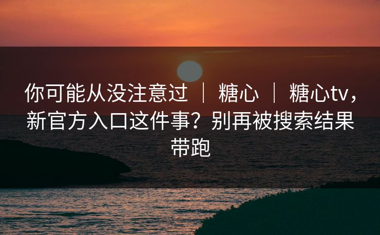 你可能从没注意过 ｜ 糖心 ｜ 糖心tv，新官方入口这件事？别再被搜索结果带跑