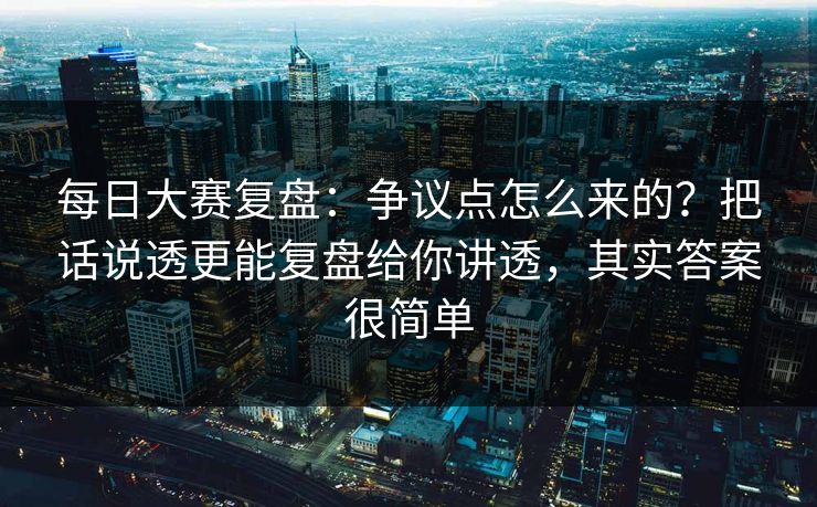 每日大赛复盘：争议点怎么来的？把话说透更能复盘给你讲透，其实答案很简单