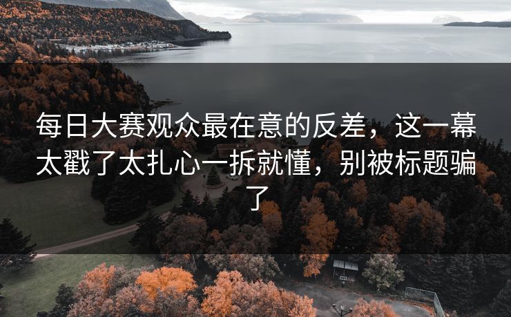 每日大赛观众最在意的反差，这一幕太戳了太扎心一拆就懂，别被标题骗了