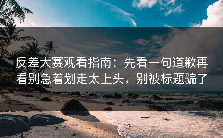 反差大赛观看指南：先看一句道歉再看别急着划走太上头，别被标题骗了