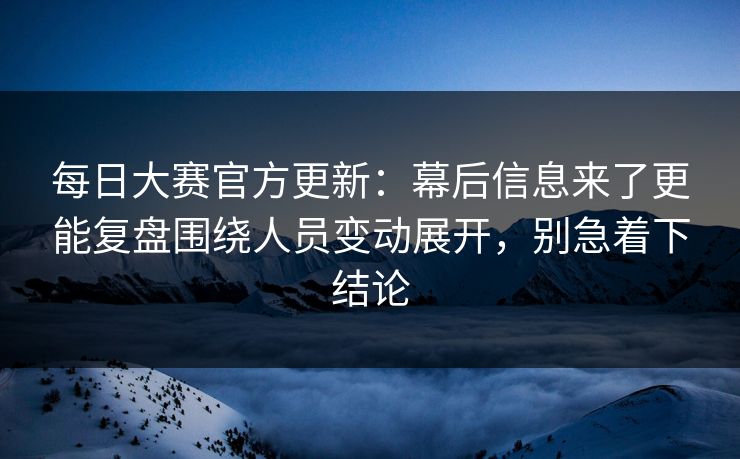 每日大赛官方更新：幕后信息来了更能复盘围绕人员变动展开，别急着下结论