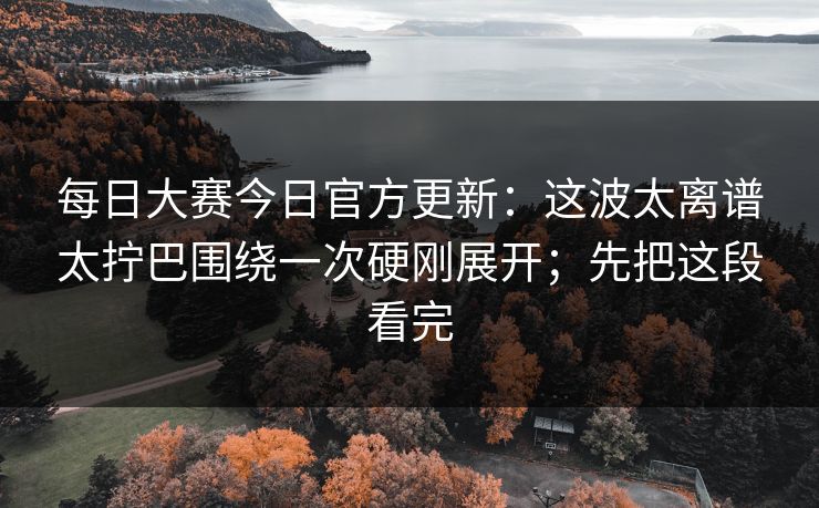 每日大赛今日官方更新：这波太离谱太拧巴围绕一次硬刚展开；先把这段看完