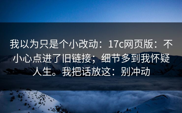 我以为只是个小改动：17c网页版：不小心点进了旧链接；细节多到我怀疑人生。我把话放这：别冲动