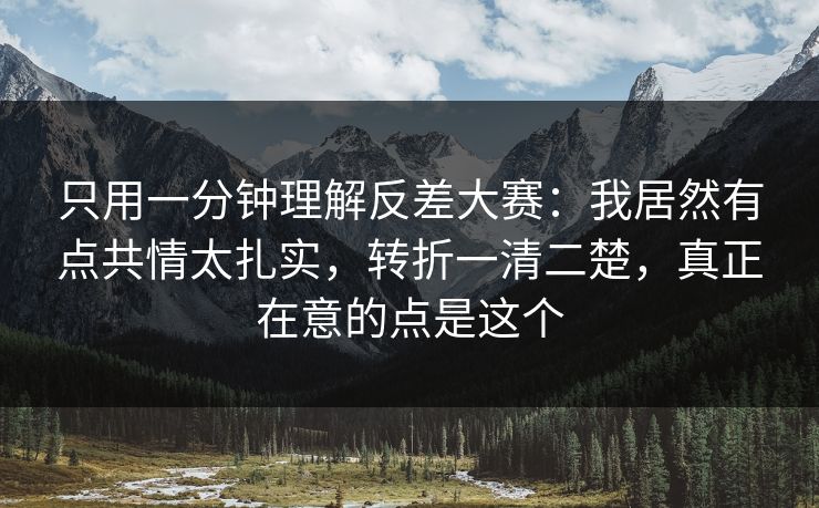 只用一分钟理解反差大赛：我居然有点共情太扎实，转折一清二楚，真正在意的点是这个
