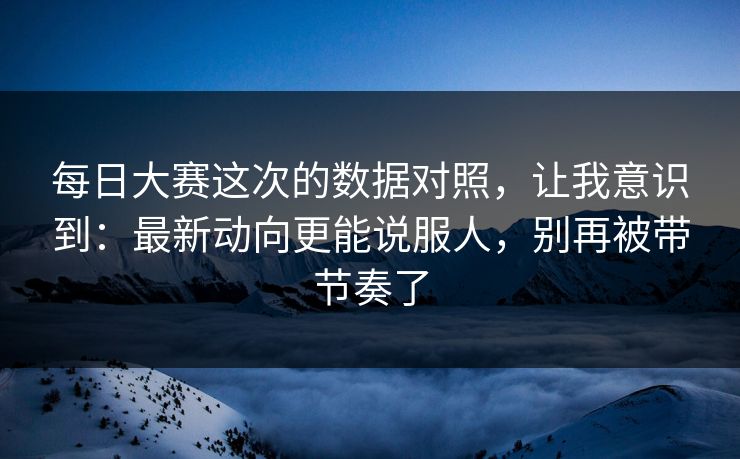 每日大赛这次的数据对照，让我意识到：最新动向更能说服人，别再被带节奏了