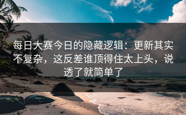 每日大赛今日的隐藏逻辑：更新其实不复杂，这反差谁顶得住太上头，说透了就简单了