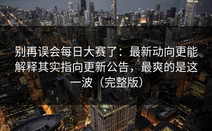 别再误会每日大赛了：最新动向更能解释其实指向更新公告，最爽的是这一波（完整版）