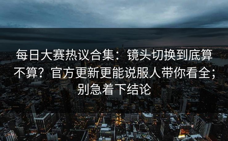 每日大赛热议合集：镜头切换到底算不算？官方更新更能说服人带你看全；别急着下结论