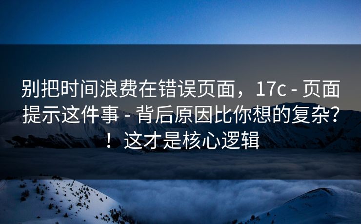 别把时间浪费在错误页面，17c - 页面提示这件事 - 背后原因比你想的复杂？！这才是核心逻辑