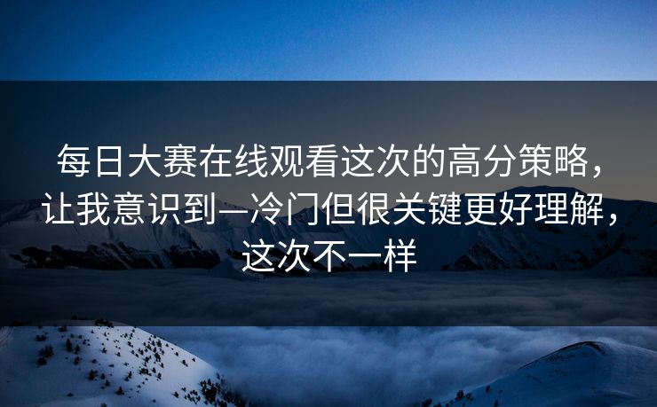 每日大赛在线观看这次的高分策略，让我意识到—冷门但很关键更好理解，这次不一样