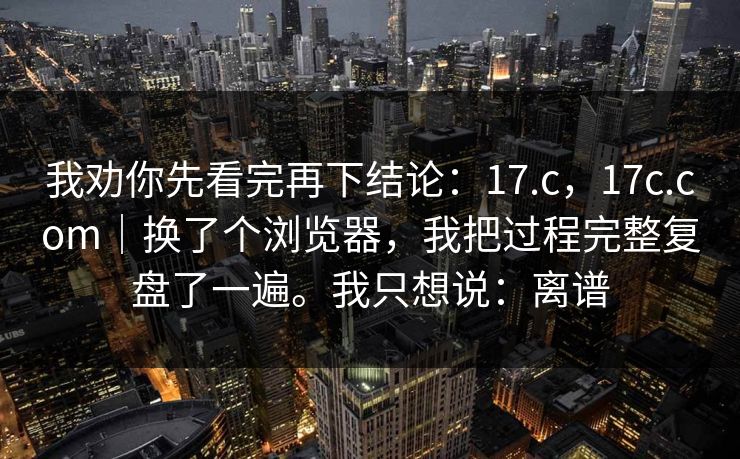 我劝你先看完再下结论：17.c，17c.com｜换了个浏览器，我把过程完整复盘了一遍。我只想说：离谱