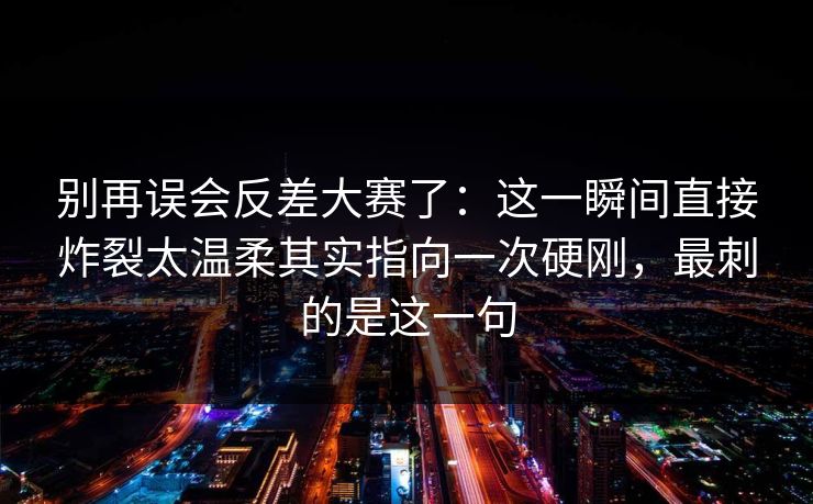 别再误会反差大赛了：这一瞬间直接炸裂太温柔其实指向一次硬刚，最刺的是这一句