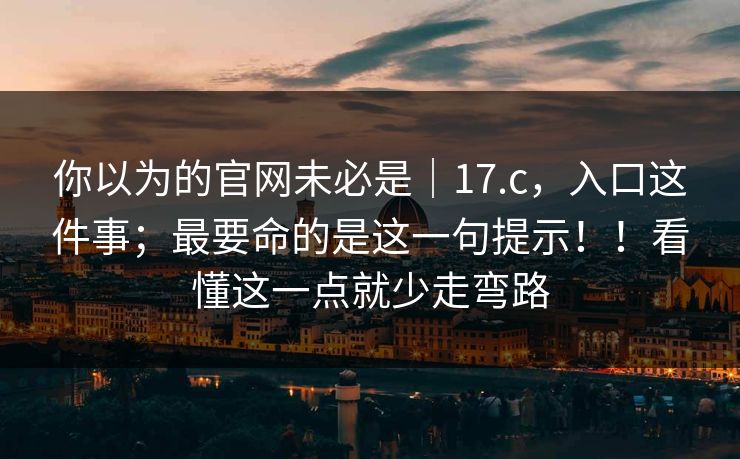 你以为的官网未必是｜17.c，入口这件事；最要命的是这一句提示！！看懂这一点就少走弯路