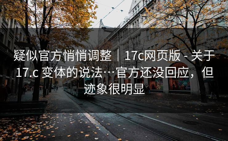 疑似官方悄悄调整｜17c网页版 - 关于17.c 变体的说法…官方还没回应，但迹象很明显