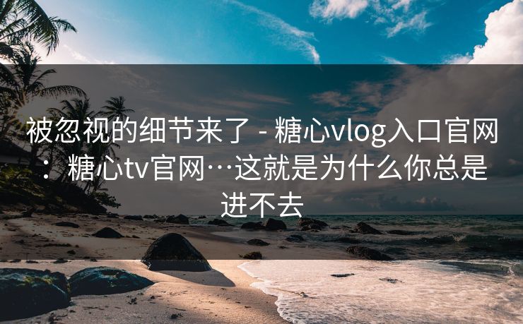 被忽视的细节来了 - 糖心vlog入口官网：糖心tv官网…这就是为什么你总是进不去