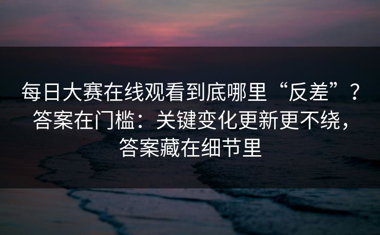 每日大赛在线观看到底哪里“反差”？答案在门槛：关键变化更新更不绕，答案藏在细节里