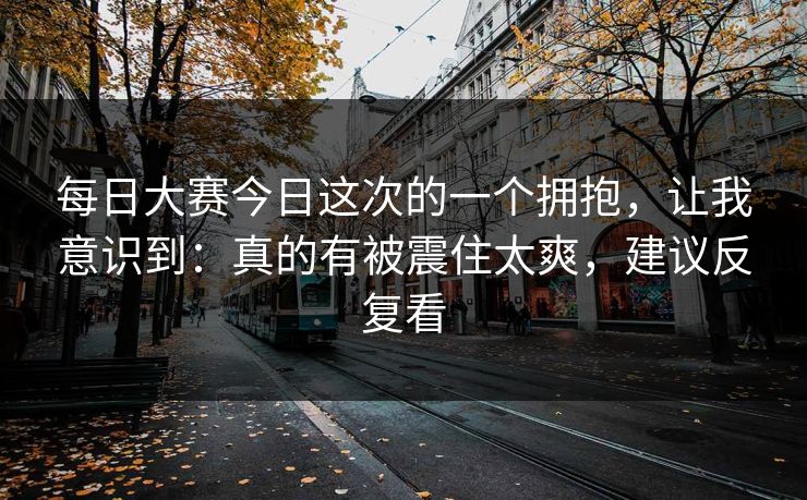 每日大赛今日这次的一个拥抱，让我意识到：真的有被震住太爽，建议反复看