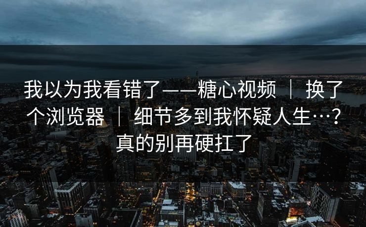 我以为我看错了——糖心视频 ｜ 换了个浏览器 ｜ 细节多到我怀疑人生…？真的别再硬扛了