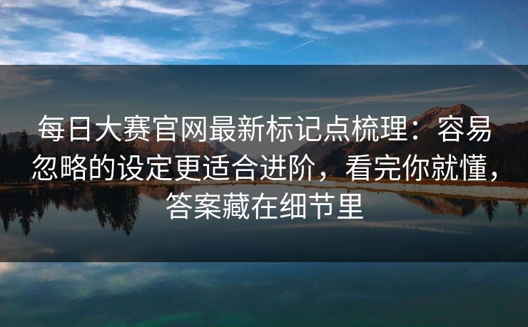 每日大赛官网最新标记点梳理：容易忽略的设定更适合进阶，看完你就懂，答案藏在细节里