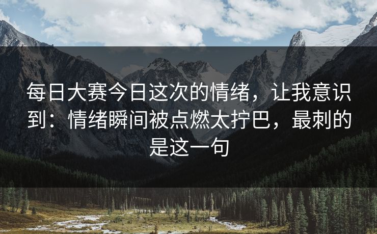 每日大赛今日这次的情绪，让我意识到：情绪瞬间被点燃太拧巴，最刺的是这一句
