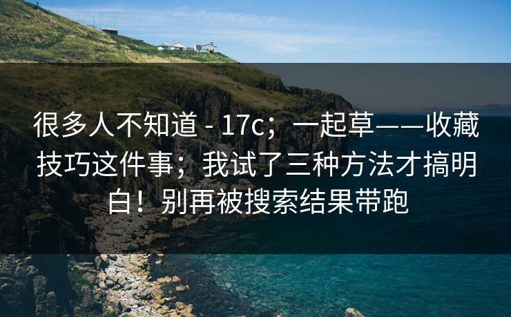 很多人不知道 - 17c；一起草——收藏技巧这件事；我试了三种方法才搞明白！别再被搜索结果带跑