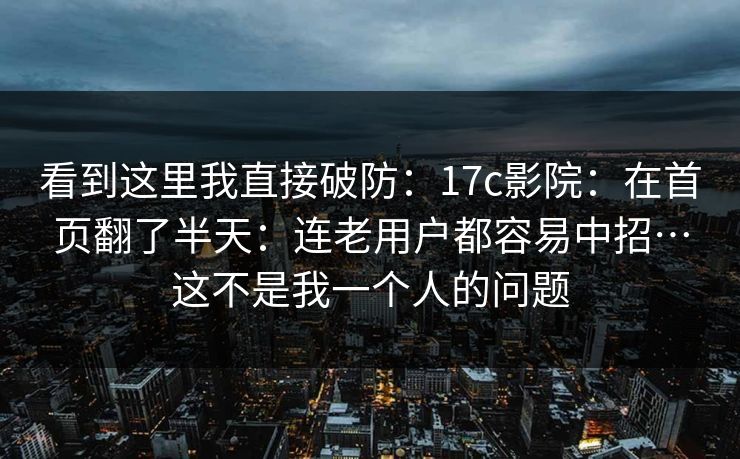 看到这里我直接破防：17c影院：在首页翻了半天：连老用户都容易中招…这不是我一个人的问题