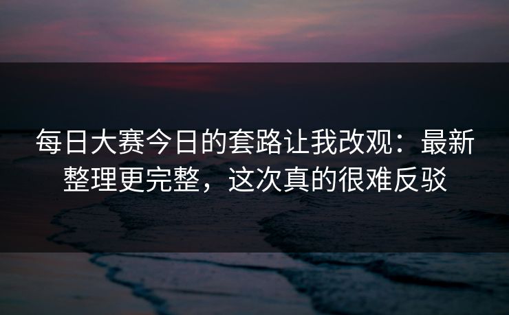 每日大赛今日的套路让我改观：最新整理更完整，这次真的很难反驳