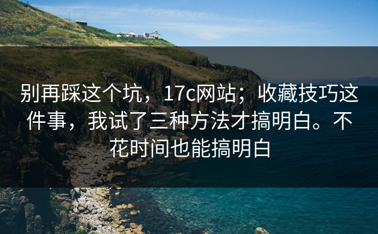 别再踩这个坑，17c网站；收藏技巧这件事，我试了三种方法才搞明白。不花时间也能搞明白