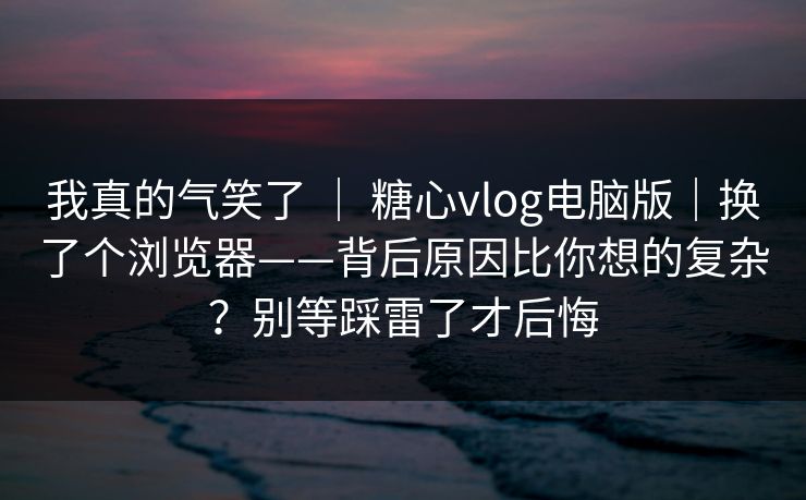 我真的气笑了 ｜ 糖心vlog电脑版｜换了个浏览器——背后原因比你想的复杂？别等踩雷了才后悔