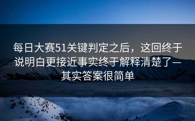 每日大赛51关键判定之后，这回终于说明白更接近事实终于解释清楚了—其实答案很简单