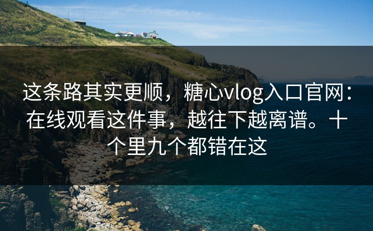 这条路其实更顺，糖心vlog入口官网：在线观看这件事，越往下越离谱。十个里九个都错在这