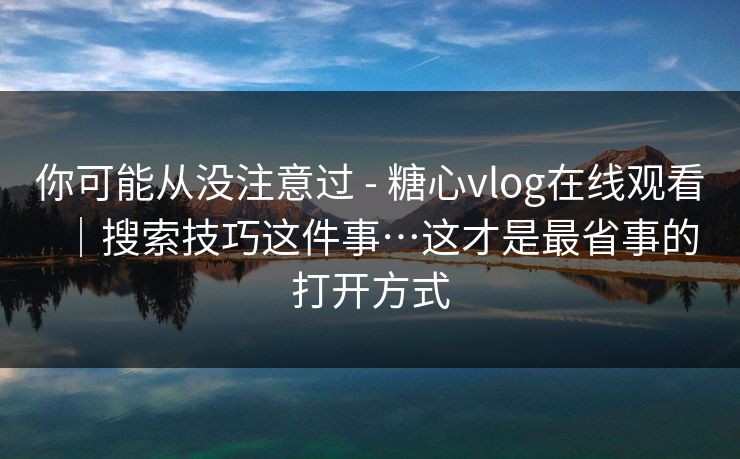 你可能从没注意过 - 糖心vlog在线观看｜搜索技巧这件事…这才是最省事的打开方式