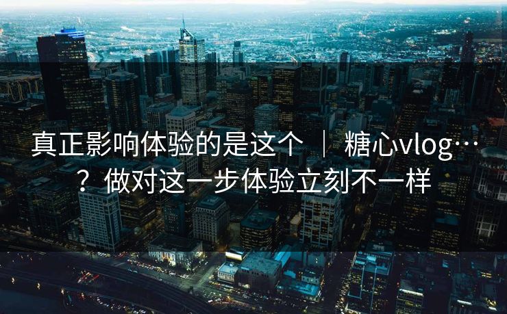 真正影响体验的是这个 ｜ 糖心vlog…？做对这一步体验立刻不一样