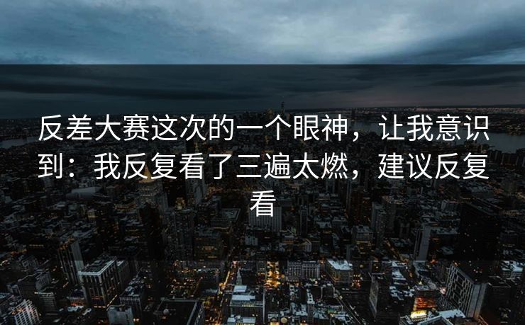 反差大赛这次的一个眼神，让我意识到：我反复看了三遍太燃，建议反复看