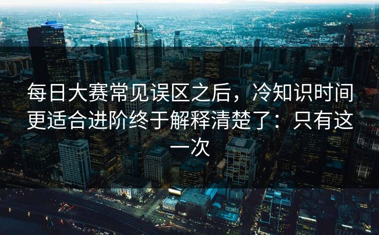 每日大赛常见误区之后，冷知识时间更适合进阶终于解释清楚了：只有这一次
