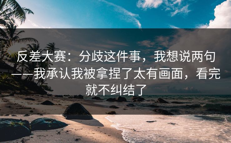 反差大赛：分歧这件事，我想说两句——我承认我被拿捏了太有画面，看完就不纠结了