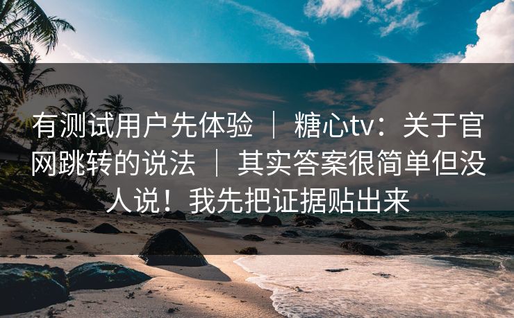 有测试用户先体验 ｜ 糖心tv：关于官网跳转的说法 ｜ 其实答案很简单但没人说！我先把证据贴出来