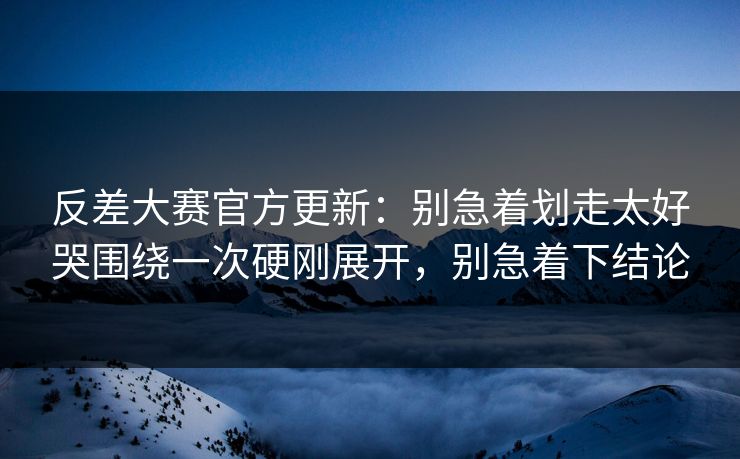 反差大赛官方更新：别急着划走太好哭围绕一次硬刚展开，别急着下结论