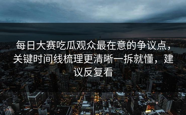 每日大赛吃瓜观众最在意的争议点，关键时间线梳理更清晰一拆就懂，建议反复看