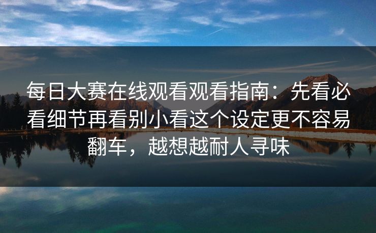 每日大赛在线观看观看指南：先看必看细节再看别小看这个设定更不容易翻车，越想越耐人寻味
