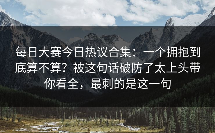 每日大赛今日热议合集：一个拥抱到底算不算？被这句话破防了太上头带你看全，最刺的是这一句