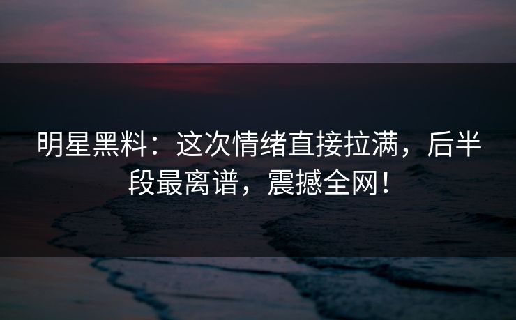 明星黑料：这次情绪直接拉满，后半段最离谱，震撼全网！
