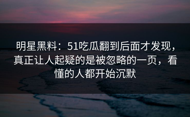 明星黑料：51吃瓜翻到后面才发现，真正让人起疑的是被忽略的一页，看懂的人都开始沉默