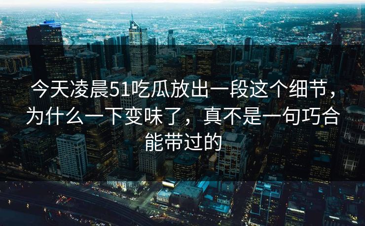 今天凌晨51吃瓜放出一段这个细节，为什么一下变味了，真不是一句巧合能带过的