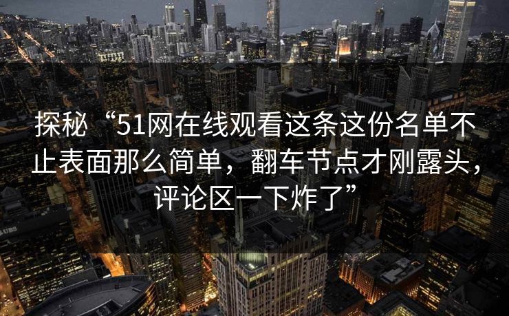 探秘“51网在线观看这条这份名单不止表面那么简单，翻车节点才刚露头，评论区一下炸了”