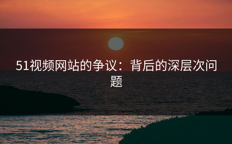 51视频网站的争议：背后的深层次问题