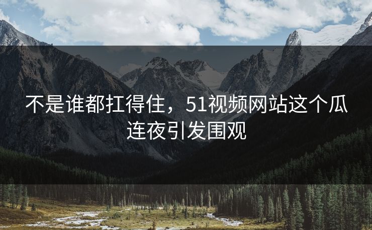 不是谁都扛得住，51视频网站这个瓜连夜引发围观